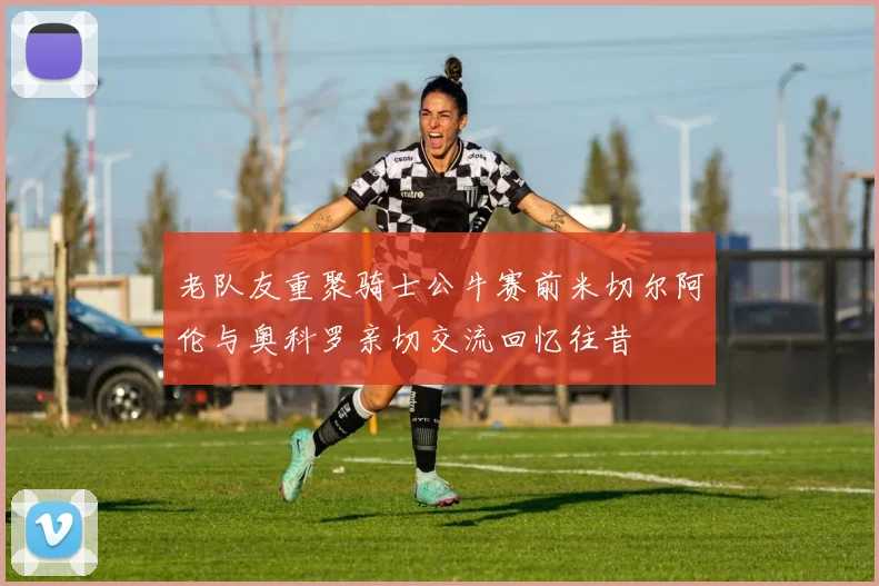 老队友重聚骑士公牛赛前米切尔阿伦与奥科罗亲切交流回忆往昔