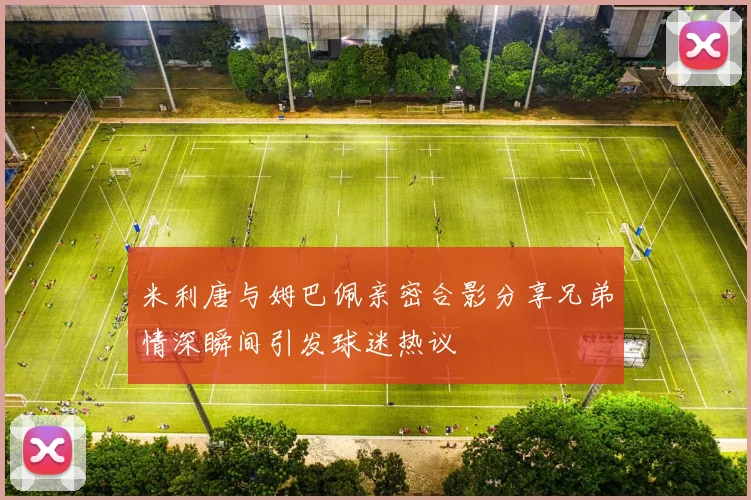 米利唐与姆巴佩亲密合影分享兄弟情深瞬间引发球迷热议