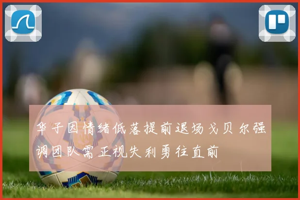 华子因情绪低落提前退场戈贝尔强调团队需正视失利勇往直前