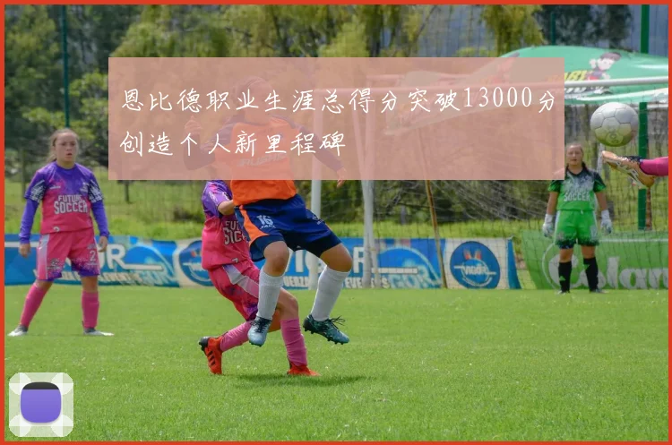 恩比德职业生涯总得分突破13000分创造个人新里程碑