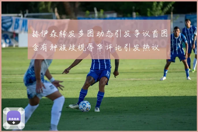 赫伊森转发多图动态引发争议首图含有种族歧视辱华评论引发热议