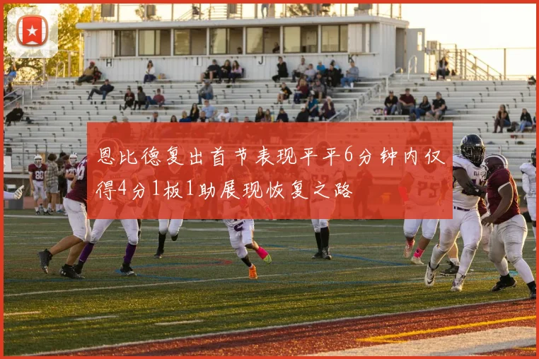 恩比德复出首节表现平平6分钟内仅得4分1板1助展现恢复之路