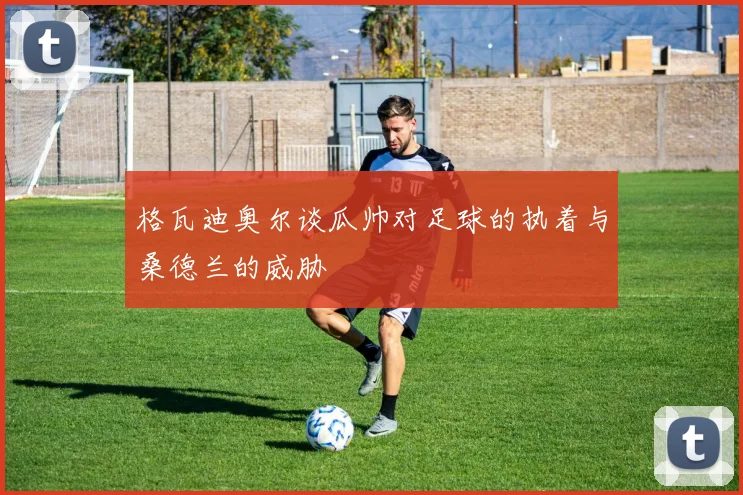 格瓦迪奥尔谈瓜帅对足球的执着与桑德兰的威胁