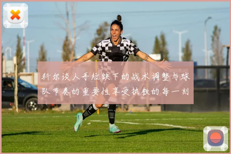 科尔谈人手短缺下的战术调整与球队节奏的重要性享受执教的每一刻