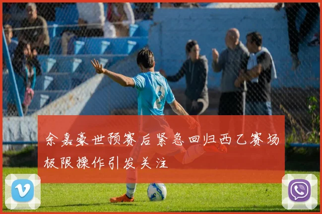 余嘉豪世预赛后紧急回归西乙赛场极限操作引发关注