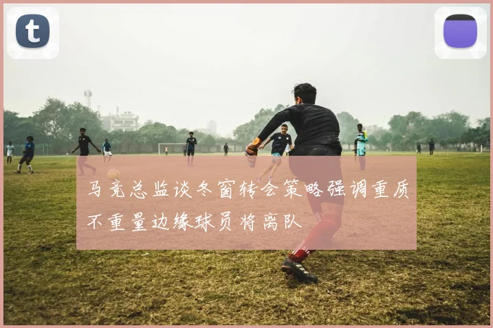 马竞总监谈冬窗转会策略强调重质不重量边缘球员将离队