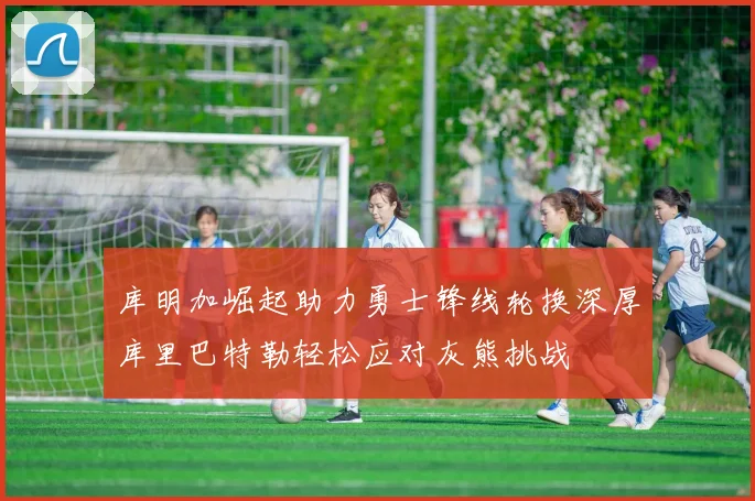 库明加崛起助力勇士锋线轮换深厚库里巴特勒轻松应对灰熊挑战