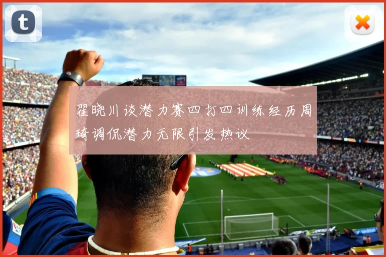 翟晓川谈潜力赛四打四训练经历周琦调侃潜力无限引发热议