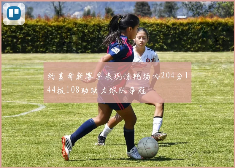 约基奇新赛季表现惊艳场均204分144板108助助力球队争冠