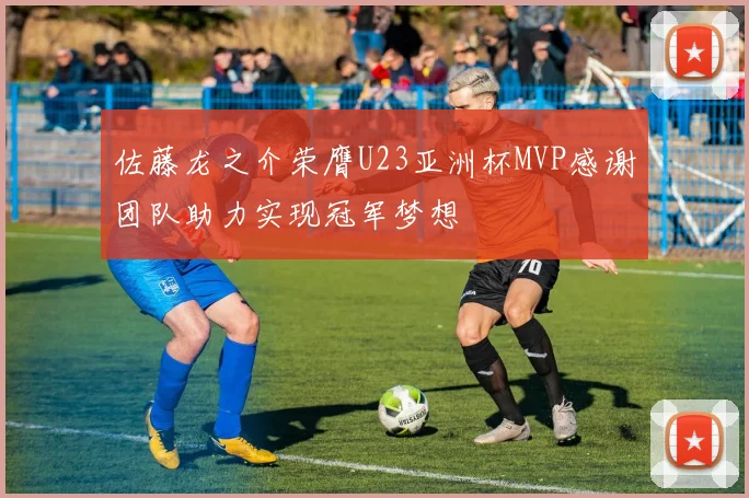 佐藤龙之介荣膺U23亚洲杯MVP感谢团队助力实现冠军梦想