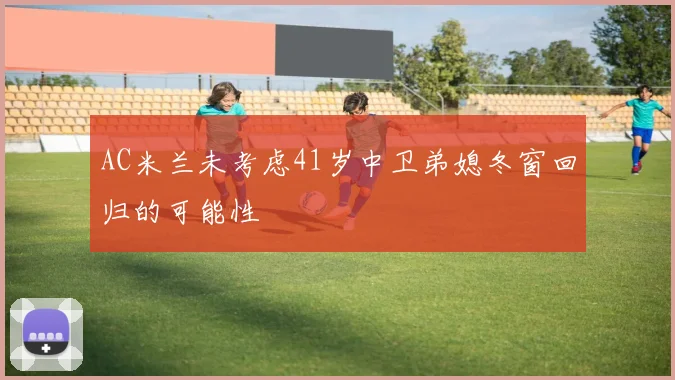 AC米兰未考虑41岁中卫弟媳冬窗回归的可能性
