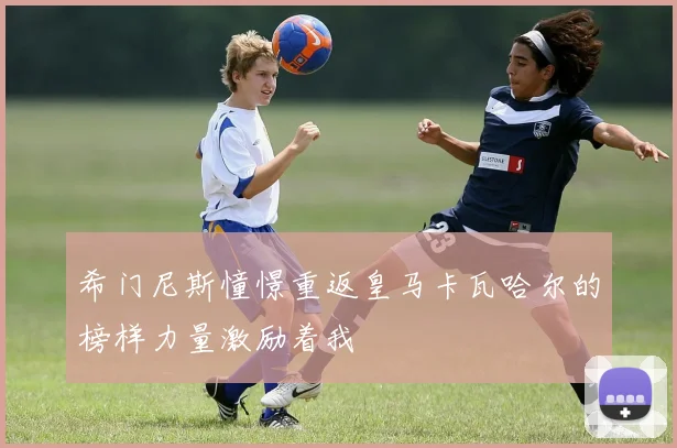 希门尼斯憧憬重返皇马卡瓦哈尔的榜样力量激励着我