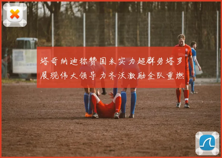 塔奇纳迪称赞国米实力超群劳塔罗展现伟大领导力齐沃激励全队重燃斗志