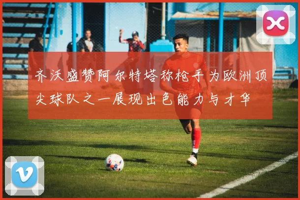 齐沃盛赞阿尔特塔称枪手为欧洲顶尖球队之一展现出色能力与才华