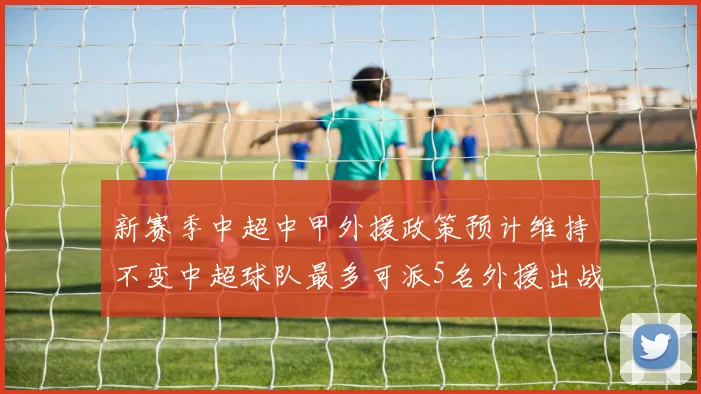 新赛季中超中甲外援政策预计维持不变中超球队最多可派5名外援出战