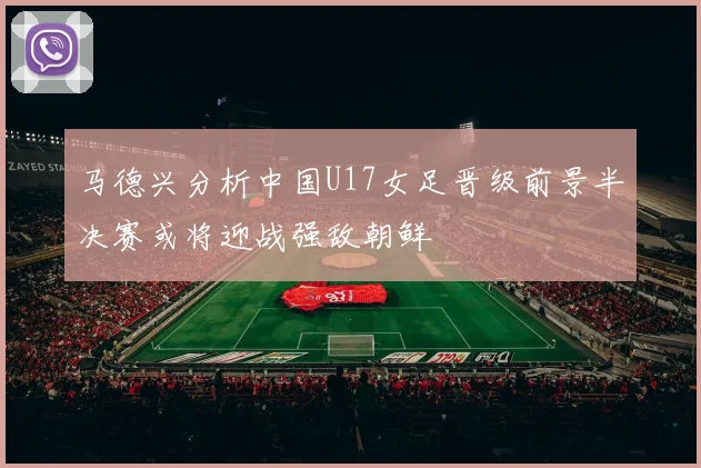马德兴分析中国U17女足晋级前景半决赛或将迎战强敌朝鲜