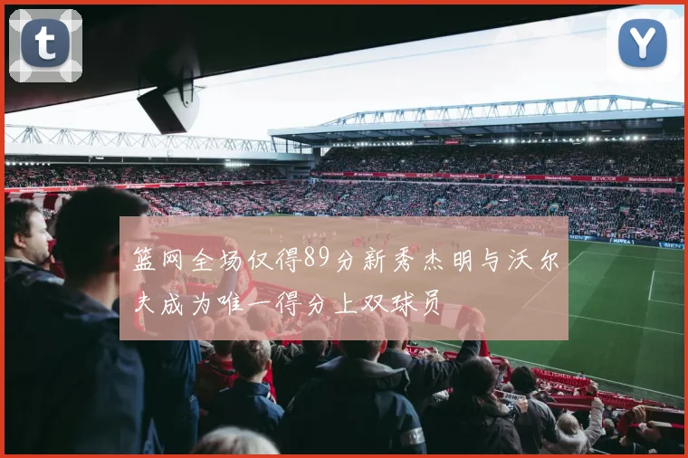 篮网全场仅得89分新秀杰明与沃尔夫成为唯一得分上双球员