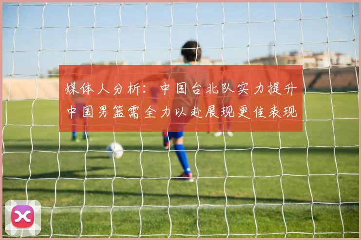 媒体人分析：中国台北队实力提升中国男篮需全力以赴展现更佳表现