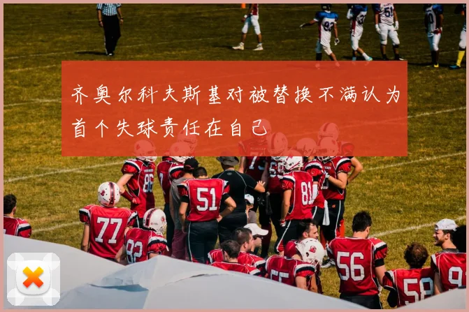 齐奥尔科夫斯基对被替换不满认为首个失球责任在自己
