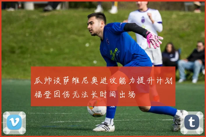 瓜帅谈萨维尼奥进攻能力提升计划福登因伤无法长时间出场