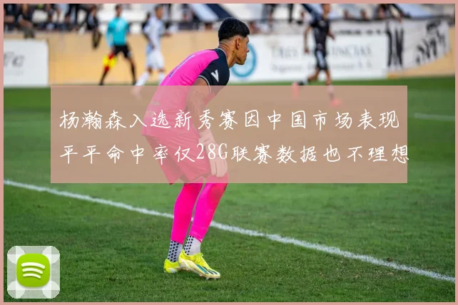 杨瀚森入选新秀赛因中国市场表现平平命中率仅28G联赛数据也不理想