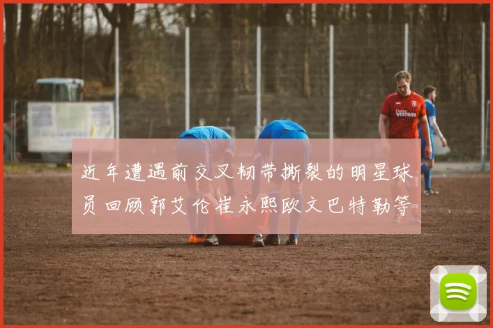 近年遭遇前交叉韧带撕裂的明星球员回顾郭艾伦崔永熙欧文巴特勒等人