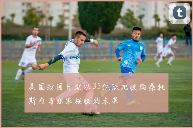美国财团计划以35亿欧元收购桑托斯内马尔家族收购未果