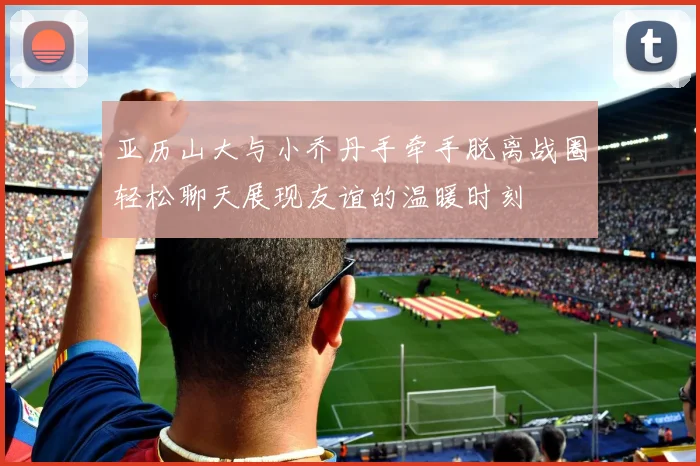 亚历山大与小乔丹手牵手脱离战圈轻松聊天展现友谊的温暖时刻