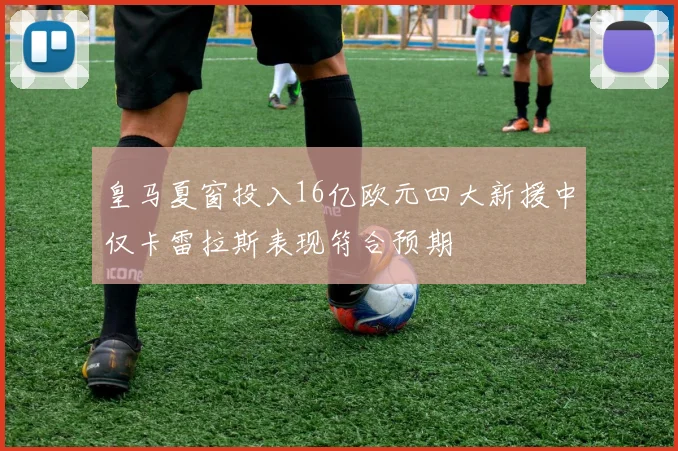 皇马夏窗投入16亿欧元四大新援中仅卡雷拉斯表现符合预期