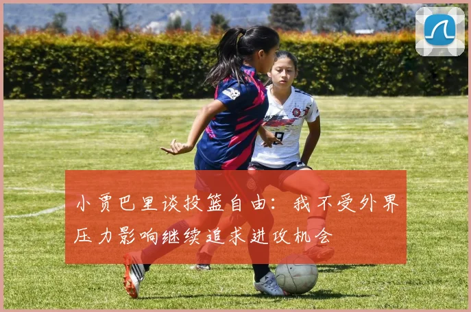 小贾巴里谈投篮自由：我不受外界压力影响继续追求进攻机会