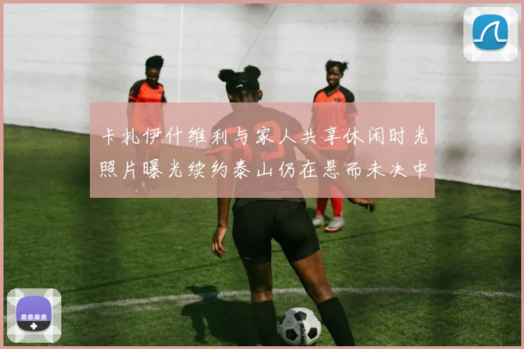 卡扎伊什维利与家人共享休闲时光照片曝光续约泰山仍在悬而未决中