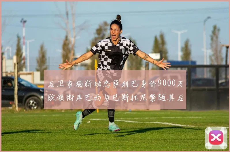 后卫市场新动态萨利巴身价9000万欧领衔库巴西与巴斯托尼紧随其后