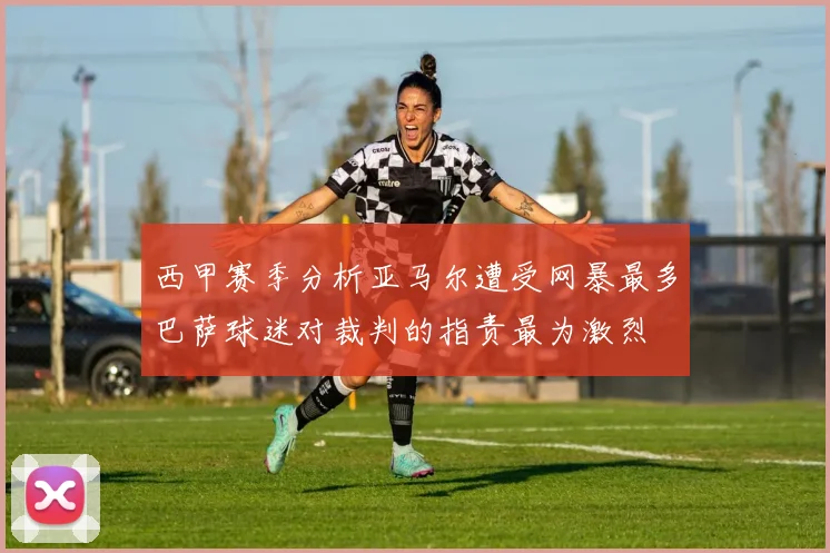 西甲赛季分析亚马尔遭受网暴最多巴萨球迷对裁判的指责最为激烈