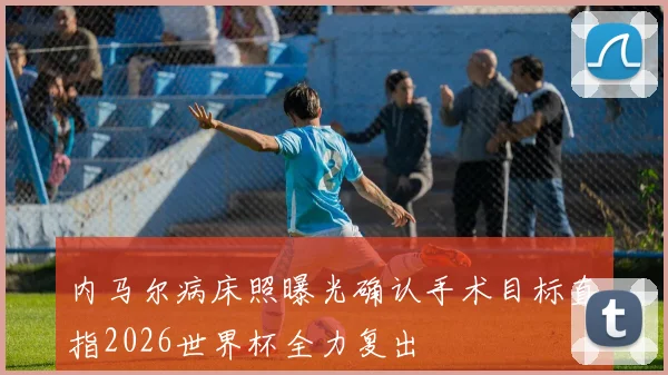内马尔病床照曝光确认手术目标直指2026世界杯全力复出
