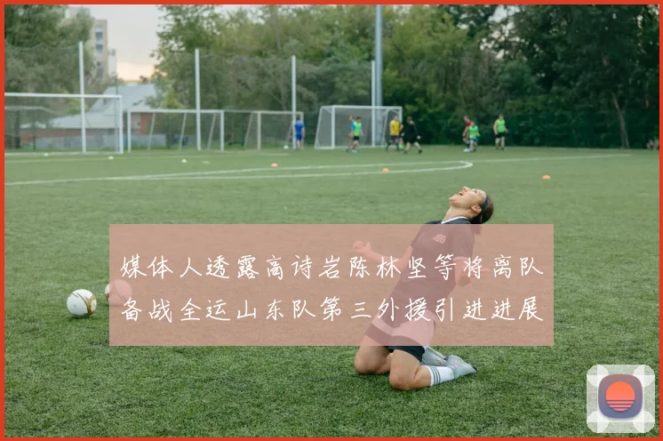 媒体人透露高诗岩陈林坚等将离队备战全运山东队第三外援引进进展显著