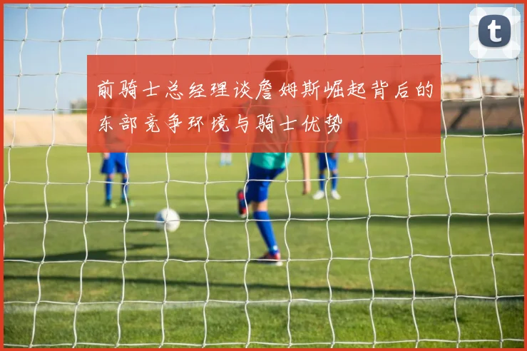 前骑士总经理谈詹姆斯崛起背后的东部竞争环境与骑士优势